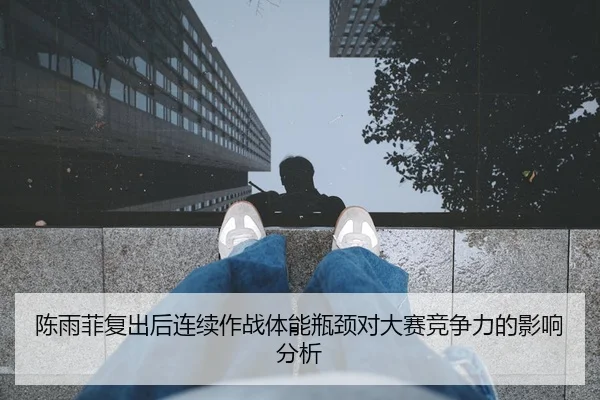 陈雨菲复出后连续作战体能瓶颈对大赛竞争力的影响分析