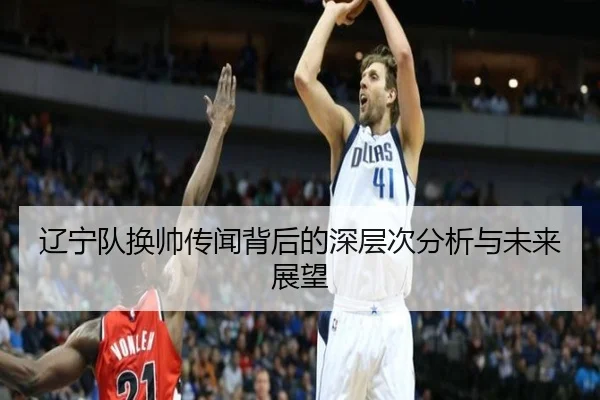辽宁队换帅传闻背后的深层次分析与未来展望